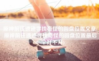 原神前往遗迹寻找奇怪的圆盘位置文章(原神前往遗迹寻找奇怪的圆盘位置最后一个打不开)