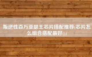 叛逆性百万亚瑟王芯片搭配推荐(芯片怎么组合搭配最好())
