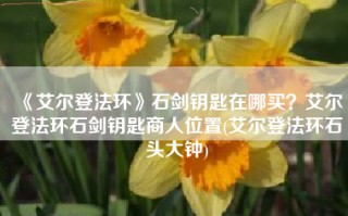 《艾尔登法环》石剑钥匙在哪买？艾尔登法环石剑钥匙商人位置(艾尔登法环石头大钟)