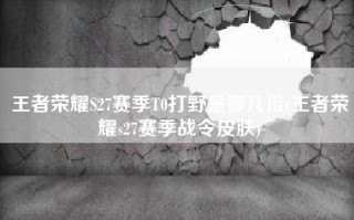 王者荣耀S27赛季T0打野是哪几位(王者荣耀s27赛季战令皮肤)