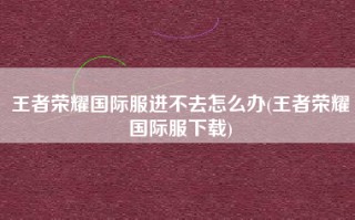 王者荣耀国际服进不去怎么办(王者荣耀国际服下载)