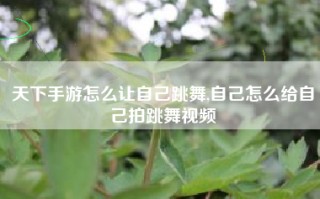 天下手游怎么让自己跳舞,自己怎么给自己拍跳舞视频