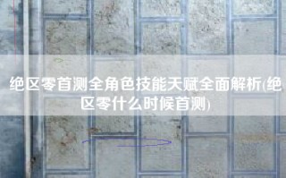 绝区零首测全角色技能天赋全面解析(绝区零什么时候首测)