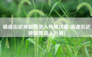 镇魂街武神躯寄灵人升星攻略(镇魂街武神躯寄灵人升星)