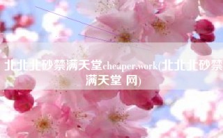 北北北砂禁满天堂cheaper.work(北北北砂禁满天堂 网)