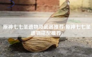 原神七七圣遗物及武器推荐(原神七七圣遗物搭配推荐)