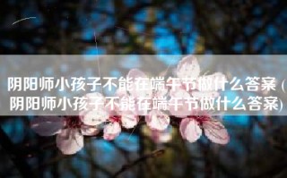 阴阳师小孩子不能在端午节做什么答案 (阴阳师小孩子不能在端午节做什么答案)