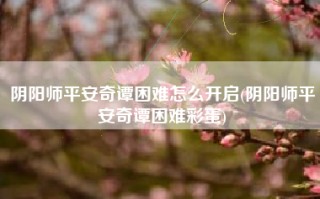 阴阳师平安奇谭困难怎么开启(阴阳师平安奇谭困难彩蛋)