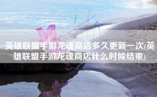 英雄联盟手游龙魂商店多久更新一次(英雄联盟手游龙魂商店什么时候结束)