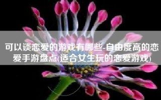 可以谈恋爱的游戏有哪些-自由度高的恋爱手游盘点(适合女生玩的恋爱游戏)