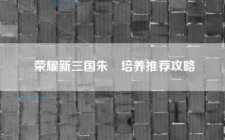 荣耀新三国朱儁培养推荐攻略