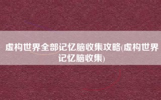 虚构世界全部记忆脑收集攻略(虚构世界记忆脑收集)