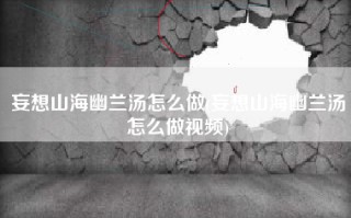 妄想山海幽兰汤怎么做(妄想山海幽兰汤怎么做视频)