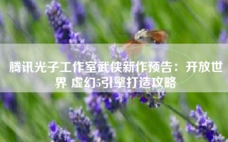 腾讯光子工作室武侠新作预告：开放世界 虚幻5引擎打造攻略