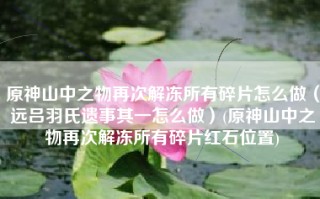 原神山中之物再次解冻所有碎片怎么做（远吕羽氏遗事其一怎么做）(原神山中之物再次解冻所有碎片红石位置)