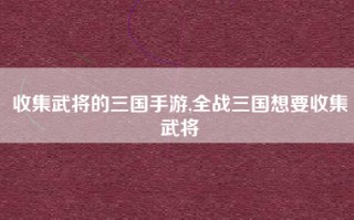 收集武将的三国手游,全战三国想要收集武将