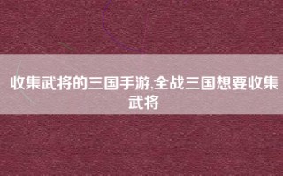 收集武将的三国手游,全战三国想要收集武将