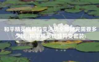 和平精英蜘蛛异变活动全部抽完需要多少钱-(和平精英蜘蛛异变套装)