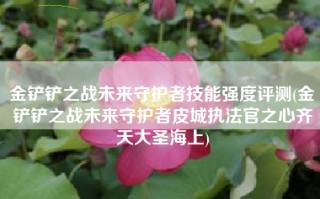 金铲铲之战未来守护者技能强度评测(金铲铲之战未来守护者皮城执法官之心齐天大圣海上)