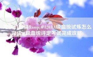 龙族幻想级&#8203;A级血统试炼怎么完成(A级血统评定考试完成攻略)