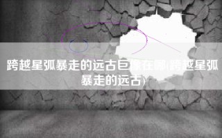 跨越星弧暴走的远古巨像在哪(跨越星弧暴走的远古)