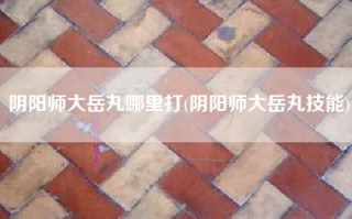 阴阳师大岳丸哪里打(阴阳师大岳丸技能)