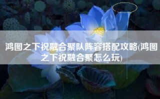 鸿图之下祝融合聚队阵容搭配攻略(鸿图之下祝融合聚怎么玩)