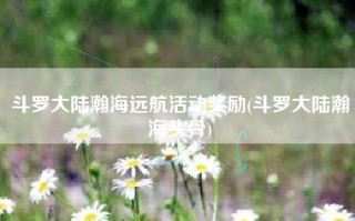 斗罗大陆瀚海远航活动奖励(斗罗大陆瀚海头骨)