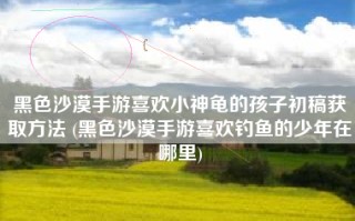 黑色沙漠手游喜欢小神龟的孩子初稿获取方法 (黑色沙漠手游喜欢钓鱼的少年在哪里)