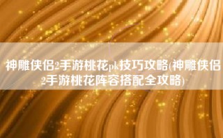 神雕侠侣2手游桃花pk技巧攻略(神雕侠侣2手游桃花阵容搭配全攻略)