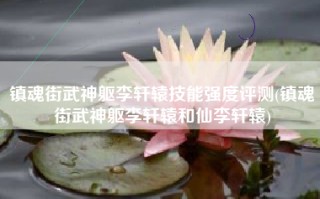 镇魂街武神躯李轩辕技能强度评测(镇魂街武神躯李轩辕和仙李轩辕)