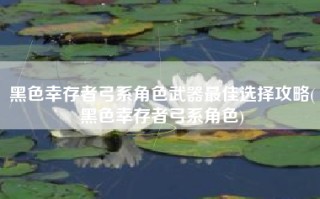 黑色幸存者弓系角色武器最佳选择攻略(黑色幸存者弓系角色)