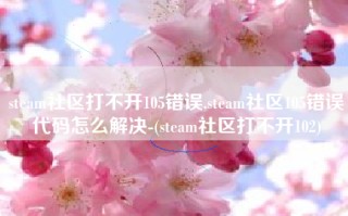 steam社区打不开105错误,steam社区105错误代码怎么解决-(steam社区打不开102)