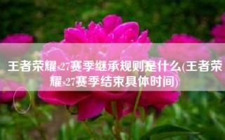 王者荣耀s27赛季继承规则是什么(王者荣耀s27赛季结束具体时间)