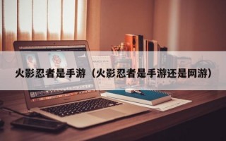 火影忍者是手游（火影忍者是手游还是网游）