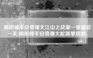阴阳师平安奇谭大江山之战第一章最后一关(阴阳师平安奇谭大蛇简单攻略)