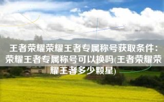 王者荣耀荣耀王者专属称号获取条件：荣耀王者专属称号可以换吗(王者荣耀荣耀王者多少颗星)