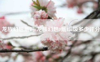 龙族幻想氪吗(龙族幻想0氪130级多少评分)