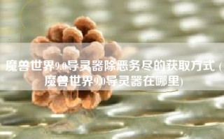 魔兽世界9.0导灵器除恶务尽的获取方式 (魔兽世界9.0导灵器在哪里)