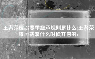 王者荣耀s27赛季继承规则是什么(王者荣耀s27赛季什么时候开启的)