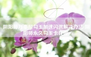 阴阳师万事屋勾玉加速闪退解决办法(阴阳师永久勾玉卡在哪)