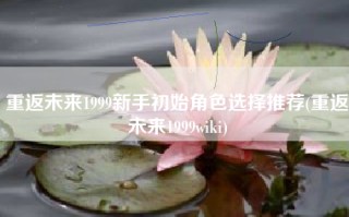 重返未来1999新手初始角色选择推荐(重返未来1999wiki)