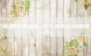 原神恒动械画第一天过(原神恒动械画第一关)