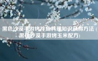 黑色沙漠手游烤拌鱼料理知识获得方法 (黑色沙漠手游烤玉米配方)