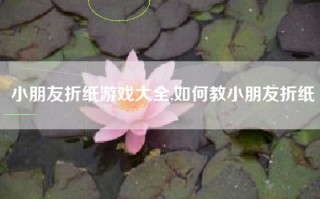 小朋友折纸游戏大全,如何教小朋友折纸