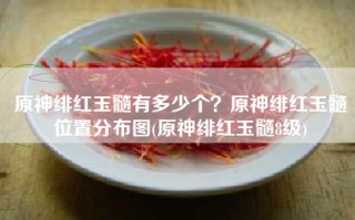 原神绯红玉髓有多少个？原神绯红玉髓位置分布图(原神绯红玉髓8级)