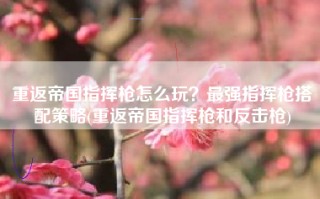 重返帝国指挥枪怎么玩？最强指挥枪搭配策略(重返帝国指挥枪和反击枪)