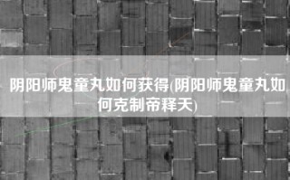阴阳师鬼童丸如何获得(阴阳师鬼童丸如何克制帝释天)