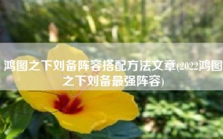鸿图之下刘备阵容搭配方法文章(2022鸿图之下刘备最强阵容)