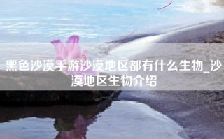 黑色沙漠手游沙漠地区都有什么生物_沙漠地区生物介绍